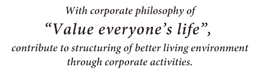 With corporate philosophy of “Value everyone’s life”, contribute to structuring of better living environment through corporate activities.